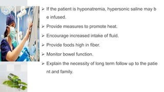  If the patient is hyponatremia, hypersonic saline may b
e infused.
 Provide measures to promote heat.
 Encourage increased intake of fluid.
 Provide foods high in fiber.
 Monitor bowel function.
 Explain the necessity of long term follow up to the patie
nt and family.
 