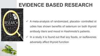 EVIDENCE BASED RESEARCH
 A meta-analysis of randomized, placebo- controlled st
udies has shown benefits of selenium on both thyroid
antibody titers and mood in Hashimoto's patients.
 In a study it is found out that soy foods, or isoflavones
adversely affect thyroid function
 