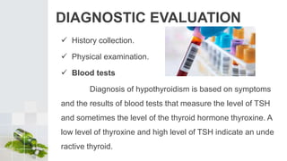 DIAGNOSTIC EVALUATION
 History collection.
 Physical examination.
 Blood tests
Diagnosis of hypothyroidism is based on symptoms
and the results of blood tests that measure the level of TSH
and sometimes the level of the thyroid hormone thyroxine. A
low level of thyroxine and high level of TSH indicate an unde
ractive thyroid.
 