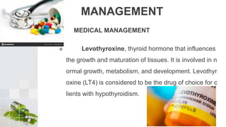 MANAGEMENT
MEDICAL MANAGEMENT
 Levothyroxine, thyroid hormone that influences
the growth and maturation of tissues. It is involved in n
ormal growth, metabolism, and development. Levothyr
oxine (LT4) is considered to be the drug of choice for c
lients with hypothyroidism.
 