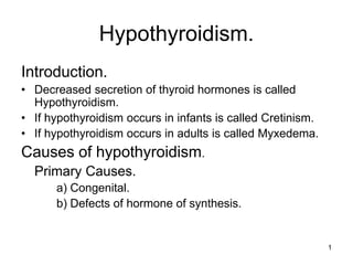 Hypothyroidism.
Introduction.
• Decreased secretion of thyroid hormones is called
Hypothyroidism.
• If hypothyroidism occurs in infants is called Cretinism.
• If hypothyroidism occurs in adults is called Myxedema.
Causes of hypothyroidism.
Primary Causes.
a) Congenital.
b) Defects of hormone of synthesis.
1
 
