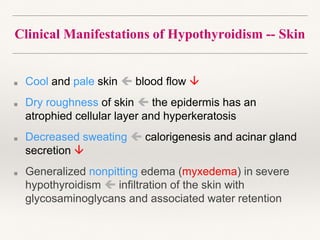 Clinical Manifestations of Hypothyroidism -- Skin
■ Cool and pale skin  blood flow 
■ Dry roughness of skin  the epidermis has an
atrophied cellular layer and hyperkeratosis
■ Decreased sweating  calorigenesis and acinar gland
secretion 
■ Generalized nonpitting edema (myxedema) in severe
hypothyroidism  infiltration of the skin with
glycosaminoglycans and associated water retention
 