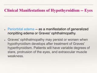 Clinical Manifestations of Hypothyroidism -- Eyes
■ Periorbital edema -- as a manifestation of generalized
nonpitting edema or Graves' ophthalmopathy.
■ Graves' ophthalmopathy may persist or worsen when
hypothyroidism develops after treatment of Graves'
hyperthyroidism. Patients will have variable degrees of
stare, protrusion of the eyes, and extraocular muscle
weakness.
 