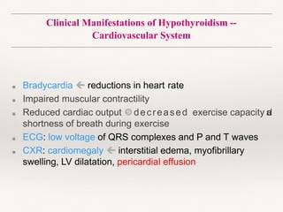Clinical Manifestations of Hypothyroidism --
Cardiovascular System
■ Bradycardia  reductions in heart rate
■ Impaired muscular contractility
■ Reduced cardiac output decreased exercise capacity a
n
d
shortness of breath during exercise
■ ECG: low voltage of QRS complexes and P and T waves
■ CXR: cardiomegaly  interstitial edema, myofibrillary
swelling, LV dilatation, pericardial effusion
 