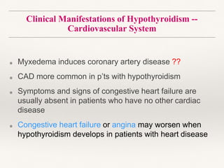 Clinical Manifestations of Hypothyroidism --
Cardiovascular System
■ Myxedema induces coronary artery disease ??
■ CAD more common in p’ts with hypothyroidism
■ Symptoms and signs of congestive heart failure are
usually absent in patients who have no other cardiac
disease
■ Congestive heart failure or angina may worsen when
hypothyroidism develops in patients with heart disease
 