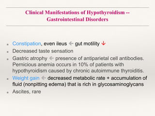 Clinical Manifestations of Hypothyroidism --
Gastrointestinal Disorders
■ Constipation, even ileus  gut motility 
■ Decreased taste sensation
■ Gastric atrophy  presence of antiparietal cell antibodies.
Pernicious anemia occurs in 10% of patients with
hypothyroidism caused by chronic autoimmune thyroiditis.
■ Weight gain  decreased metabolic rate + accumulation of
fluid (nonpitting edema) that is rich in glycosaminoglycans
■ Ascites, rare
 