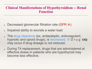 Clinical Manifestations of Hypothyroidism -- Renal
Function
■ Decreased glomerular filtration rate (GFR )
■ Impaired ability to excrete a water load
■ The drug clearance (ex, antiepileptic, anticoagulant,
hypnotic and opioid drugs), is decreased.  D r u g toxicity
may occur if drug dosage is not reduced.
■ During T4 replacement, drugs that are administered at
effective doses in patients who are hypothyroid may
become less effective.
 
