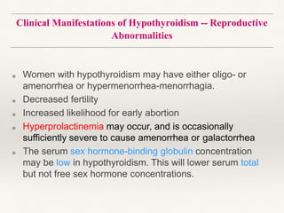 Clinical Manifestations of Hypothyroidism -- Reproductive
Abnormalities
■ Women with hypothyroidism may have either oligo- or
amenorrhea or hypermenorrhea-menorrhagia.
■ Decreased fertility
■ Increased likelihood for early abortion
■ Hyperprolactinemia may occur, and is occasionally
sufficiently severe to cause amenorrhea or galactorrhea
■ The serum sex hormone-binding globulin concentration
may be low in hypothyroidism. This will lower serum total
but not free sex hormone concentrations.
 