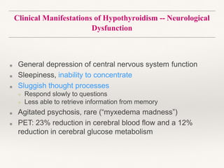 Clinical Manifestations of Hypothyroidism -- Neurological
Dysfunction
■ General depression of central nervous system function
■ Sleepiness, inability to concentrate
■ Sluggish thought processes
❖ Respond slowly to questions
❖ Less able to retrieve information from memory
■ Agitated psychosis, rare (“myxedema madness”)
■ PET: 23% reduction in cerebral blood flow and a 12%
reduction in cerebral glucose metabolism
 