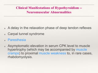 Clinical Manifestations of Hypothyroidism --
Neuromuscular Abnormalities
■ A delay in the relaxation phase of deep tendon reflexes
■ Carpal tunnel syndrome
■ Paresthesia
■ Asymptomatic elevation in serum CPK level to muscle
hypertrophy (which may be accompanied by muscle
cramps) to proximal muscle weakness to, in rare cases,
rhabdomyolysis.
 
