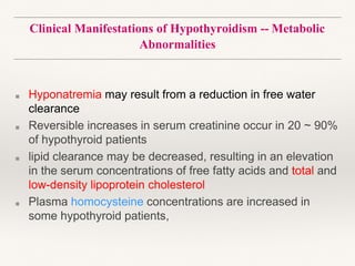 Clinical Manifestations of Hypothyroidism -- Metabolic
Abnormalities
■ Hyponatremia may result from a reduction in free water
clearance
■ Reversible increases in serum creatinine occur in 20 ~ 90%
of hypothyroid patients
■ lipid clearance may be decreased, resulting in an elevation
in the serum concentrations of free fatty acids and total and
low-density lipoprotein cholesterol
■ Plasma homocysteine concentrations are increased in
some hypothyroid patients,
 