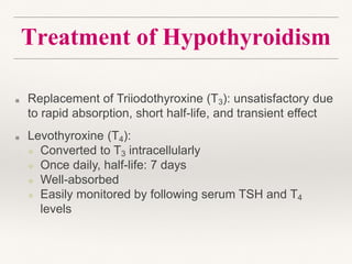 Treatment of Hypothyroidism
■ Replacement of Triiodothyroxine (T3): unsatisfactory due
to rapid absorption, short half-life, and transient effect
■ Levothyroxine (T4):
❖ Converted to T3 intracellularly
❖ Once daily, half-life: 7 days
❖ Well-absorbed
❖ Easily monitored by following serum TSH and T4
levels
 