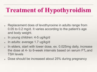 Treatment of Hypothyroidism
■ Replacement does of levothyroxine in adults range from
0.05 to 0.2 mg/d. It varies according to the patient’s age
and body weight.
■ In young children: 4-5 ug/kg/d
■ In adults: average 1.7 ug/kg/d
■ In elders, start with lower dose, ex. 0.025mg daily, increase
the dose at 4- to 6-week intervals based on serum FT4 and
TSH levels
■ Dose should be increased about 25% during pregnancy
 