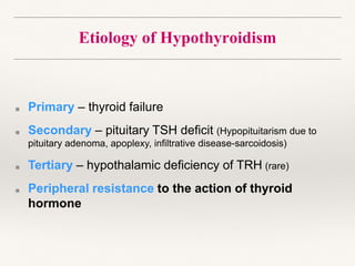 Etiology of Hypothyroidism
■ Primary – thyroid failure
■ Secondary – pituitary TSH deficit (Hypopituitarism due to
pituitary adenoma, apoplexy, infiltrative disease-sarcoidosis)
■ Tertiary – hypothalamic deficiency of TRH (rare)
■ Peripheral resistance to the action of thyroid
hormone
 