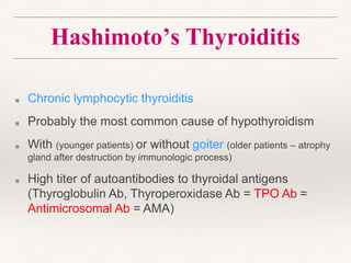 Hashimoto’s Thyroiditis
■ Chronic lymphocytic thyroiditis
■ Probably the most common cause of hypothyroidism
■ With (younger patients) or without goiter (older patients – atrophy
gland after destruction by immunologic process)
■ High titer of autoantibodies to thyroidal antigens
(Thyroglobulin Ab, Thyroperoxidase Ab = TPO Ab =
Antimicrosomal Ab = AMA)
 