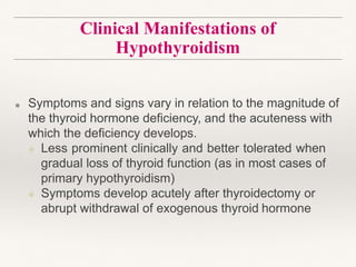Clinical Manifestations of
Hypothyroidism
■ Symptoms and signs vary in relation to the magnitude of
the thyroid hormone deficiency, and the acuteness with
which the deficiency develops.
❖ Less prominent clinically and better tolerated when
gradual loss of thyroid function (as in most cases of
primary hypothyroidism)
❖ Symptoms develop acutely after thyroidectomy or
abrupt withdrawal of exogenous thyroid hormone
 