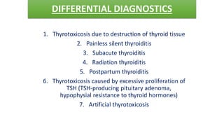DIFFERENTIAL DIAGNOSTICS
1. Thyrotoxicosis due to destruction of thyroid tissue
2. Painless silent thyroiditis
3. Subacute thyroiditis
4. Radiation thyroiditis
5. Postpartum thyroiditis
6. Thyrotoxicosis caused by excessive proliferation of
TSH (TSH-producing pituitary adenoma,
hypophysial resistance to thyroid hormones)
7. Artificial thyrotoxicosis
 