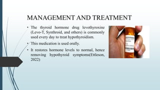 MANAGEMENT AND TREATMENT
• The thyroid hormone drug levothyroxine
(Levo-T, Synthroid, and others) is commonly
used every day to treat hypothyroidism.
• This medication is used orally.
• It restores hormone levels to normal, hence
removing hypothyroid symptoms(Ettleson,
2022)
 