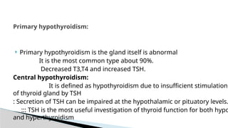  Primary hypothyroidism is the gland itself is abnormal
It is the most common type about 90%.
Decreased T3,T4 and increased TSH.
Central hypothyroidism:
It is defined as hypothyroidism due to insufficient stimulation
of thyroid gland by TSH
: Secretion of TSH can be impaired at the hypothalamic or pituatory levels.
::: TSH is the most useful investigation of thyroid function for both hypo
and hyperthyroidism
Primary hypothyroidism:
 
