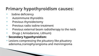  Iodine deficiency
 Autoimmune thyroiditis
 Previous thyroidectomy
 Previous radio iodine treatment
 Previous external beam radiotherapy to the neck
 Drugs { Amiodarone, Lithium}
 Secondary hypothyroidism:
 Lesions compressing the pituatory like pituatory
adenoma,craniophyrangioma and menningioma
Primary hypothyroidism causes:
 