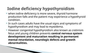  when iodine deficiency is more severe, thyroid harmone
production falls and the patient may experience a hypothyroid
condition.
 In such cases adults have the usual signs and symptoms of
hypothyroidism and may lead to myxedema.
 However congenital hypothyroidism also known as cretinism
fetus and young children prevents central nervous system
development and maturation resulting in permenant
mental retardation, neurologic defects and growth
abnormalities.
Iodine deficiency hypothyroidism
 