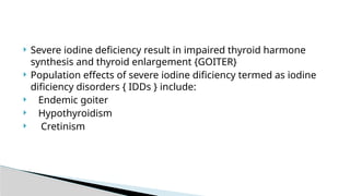  Severe iodine deficiency result in impaired thyroid harmone
synthesis and thyroid enlargement {GOITER}
 Population effects of severe iodine dificiency termed as iodine
dificiency disorders { IDDs } include:
 Endemic goiter
 Hypothyroidism
 Cretinism
 