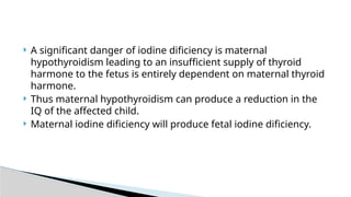  A significant danger of iodine dificiency is maternal
hypothyroidism leading to an insufficient supply of thyroid
harmone to the fetus is entirely dependent on maternal thyroid
harmone.
 Thus maternal hypothyroidism can produce a reduction in the
IQ of the affected child.
 Maternal iodine dificiency will produce fetal iodine dificiency.
 