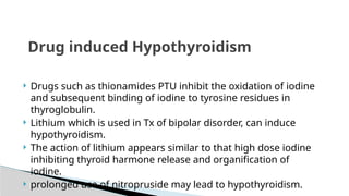  Drugs such as thionamides PTU inhibit the oxidation of iodine
and subsequent binding of iodine to tyrosine residues in
thyroglobulin.
 Lithium which is used in Tx of bipolar disorder, can induce
hypothyroidism.
 The action of lithium appears similar to that high dose iodine
inhibiting thyroid harmone release and organification of
iodine.
 prolonged use of nitropruside may lead to hypothyroidism.
Drug induced Hypothyroidism
 
