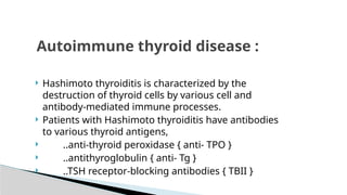  Hashimoto thyroiditis is characterized by the
destruction of thyroid cells by various cell and
antibody-mediated immune processes.
 Patients with Hashimoto thyroiditis have antibodies
to various thyroid antigens,
 ..anti-thyroid peroxidase { anti- TPO }
 ..antithyroglobulin { anti- Tg }
 ..TSH receptor-blocking antibodies { TBII }
Autoimmune thyroid disease :
 
