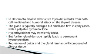  In Hashimoto disaese destructive thyroiditis results from both
cell mediated and humoral attack on the thyroid disease.
 The gland is typically enlarged but small and firm in early cases,
with a palpable pyramidal lobe.
 Hyperthyroidism may transiently occur.
 But further gland damage rapidly leads to permenant
hypothyroidism.
 Regression of goiter and the gland remnant will composed of
fibrous tissue.
 
