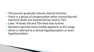  The process gradually reduces thyroid function.
 There is a phase of compensation when normal thyroid
harmone levels are maintained by rised in TSH.
 Later, T4 levels fall and TSH level rises further.
 Symtoms become more readily apparent at this stage.
 which is referred to a clinical hypothyroidism or overt
hypothyroidism.
 
