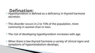 Hypothyroidism is defined as a deficiency in thyroid harmone
secretion.
 This disorder occurs in 2 to 15% of the population, more
commonly in women than in men.
 The risk of developing hypothyroidism increases with age.
 When there is low thyroid harmone a variety of clinical signs and
symptoms of hypometabolism develops.
Defination:
 