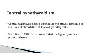  Central hypothyroidism is defined as hypothyroidism due to
insufficient stimulation of thyroid gland by TSH.
 Secretion of TSH can be impaired at the hypothylamic or
pituatory levels.
Central hypothyroidism
 