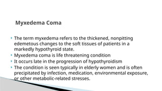  The term myxedema refers to the thickened, nonpitting
edemetous changes to the soft tissues of patients in a
markedly hypothyroid state.
 Myxedema coma is life threatening condition
 It occurs late in the progression of hypothyroidism
 The condition is seen typically in elderly women and is often
precipitated by infection, medication, environmental exposure,
or other metabolic-related stresses.
Myxedema Coma
 