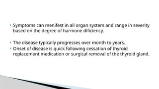  Symptoms can menifest in all organ system and range in severity
based on the degree of harmone dificiency.
 The disease typically progresses over month to years.
 Onset of disease is quick following cessation of thyroid
replacement medication or surgical removal of the thyroid gland.
 