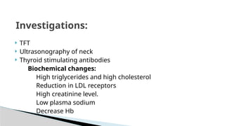  TFT
 Ultrasonography of neck
 Thyroid stimulating antibodies
Biochemical changes:
High triglycerides and high cholesterol
Reduction in LDL receptors
High creatinine level.
Low plasma sodium
Decrease Hb
Investigations:
 