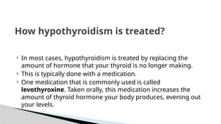  In most cases, hypothyroidism is treated by replacing the
amount of hormone that your thyroid is no longer making.
 This is typically done with a medication.
 One medication that is commonly used is called
levothyroxine. Taken orally, this medication increases the
amount of thyroid hormone your body produces, evening out
your levels.
How hypothyroidism is treated?
 