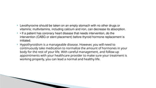  Levothyroxine should be taken on an empty stomach with no other drugs or
vitamins; multivitamins, including calcium and iron, can decrease its absorption.
 • If a patient has coronary heart disease that needs intervention, do the
intervention (CABG or stent placement) before thyroid hormone replacement is
initiated.
 Hypothyroidism is a manageable disease. However, you will need to
continuously take medication to normalize the amount of hormones in your
body for the rest of your life. With careful management, and follow-up
appointments with your healthcare provider to make sure your treatment is
working properly, you can lead a normal and healthy life.
 