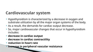  Hypothyroidism is characterized by a decrease in oxygen and
substrate utilization by all the major organ systems of the body.
 As a result, the demands for cardiac output decrease.
 So, major cardiovascular changes that occur in hypothyroidism
includes:
 decrease in cardiac output
 decrease in cardiac contractility
 reduction in heart rate
 increase in peripheral vascular resistance
Cardiovascular system
 