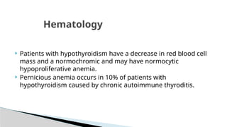  Patients with hypothyroidism have a decrease in red blood cell
mass and a normochromic and may have normocytic
hypoproliferative anemia.
 Pernicious anemia occurs in 10% of patients with
hypothyroidism caused by chronic autoimmune thyroditis.
Hematology
 