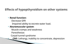  Renal function:
Decrease GFR
Impaired ability to excrete water load.
 Neuromuscular system:
Muscle cramps and weakness
Paresthesias
Carpal tunnel syndrome
 CNS: Lethargy, inability to concentrate, depression
Effects of hypopthyroidism on other systems
 