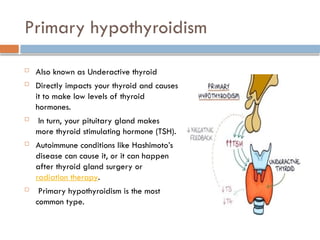 Primary hypothyroidism
 Also known as Underactive thyroid
 Directly impacts your thyroid and causes
it to make low levels of thyroid
hormones.
 In turn, your pituitary gland makes
more thyroid stimulating hormone (TSH).
 Autoimmune conditions like Hashimoto’s
disease can cause it, or it can happen
after thyroid gland surgery or
radiation therapy.
 Primary hypothyroidism is the most
common type.
 