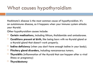 What causes hypothyroidism
Hashimoto’s disease is the most common cause of hypothyroidism. It’s
an autoimmune disease, so it happens when your immune system attacks
your thyroid.
Other hypothyroidism causes include:
 Certain medications, including lithium, thalidomide and amiodarone.
 Conditions present at birth, like being born with no thyroid gland or
a thyroid gland that doesn’t work properly.
 Iodine deficiency (when you don’t have enough iodine in your body).
 Pituitary gland disorders, including noncancerous tumors.
 Thyroiditis (inflammation of the thyroid that can happen after a viral
illness or pregnancy)
 Thyroidectomy
 