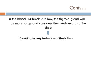 Cont….
In the blood, T4 levels are low, the thyroid gland will
be more large and compress then neck and also the
chest
Causing in respiratory manifestation.
 