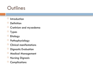 Outlines
 Introduction
 Definition
 Cretinism and myxedema
 Types
 Etiology
 Pathophysiology
 Clinical menifestations
 Dignostic Evaluation
 Medical Management
 Nursing Dignosis
 Complications
 