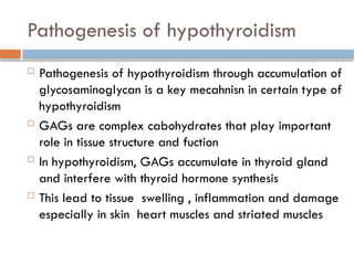 Pathogenesis of hypothyroidism
 Pathogenesis of hypothyroidism through accumulation of
glycosaminoglycan is a key mecahnisn in certain type of
hypothyroidism
 GAGs are complex cabohydrates that play important
role in tissue structure and fuction
 In hypothyroidism, GAGs accumulate in thyroid gland
and interfere with thyroid hormone synthesis
 This lead to tissue swelling , inflammation and damage
especially in skin heart muscles and striated muscles
 