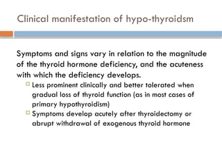 Clinical manifestation of hypo-thyroidsm
Symptoms and signs vary in relation to the magnitude
of the thyroid hormone deficiency, and the acuteness
with which the deficiency develops.
 Less prominent clinically and better tolerated when
gradual loss of thyroid function (as in most cases of
primary hypothyroidism)
 Symptoms develop acutely after thyroidectomy or
abrupt withdrawal of exogenous thyroid hormone
 