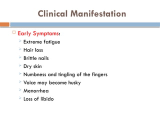 Clinical Manifestation
 Early Symptoms:
 Extreme fatigue
 Hair loss
 Brittle nails
 Dry skin
 Numbness and tingling of the fingers
 Voice may become husky
 Menorrhea
 Loss of libido
 