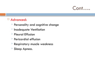 Cont….
 Advanced:
 Personality and cognitive change
 Inadequate Ventilation
 Pleural Effusion
 Pericardial effusion
 Respiratory muscle weakness
 Sleep Apnea.
 