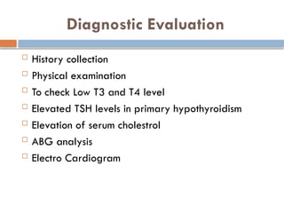 Diagnostic Evaluation
 History collection
 Physical examination
 To check Low T3 and T4 level
 Elevated TSH levels in primary hypothyroidism
 Elevation of serum cholestrol
 ABG analysis
 Electro Cardiogram
 